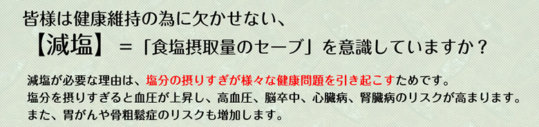 皆様は健康維持の為に欠かせない、【減塩】＝「食塩摂取量のセーブ」を意識していますか？減塩が必要な理由は、塩分の摂りすぎが様々な健康問題を引き起こすためです。塩分を摂りすぎると血圧が上昇し、高血圧、脳卒中、心臓病、腎臓病のリスクが高まります。また、胃がんや骨粗鬆症のリスクも増加します。