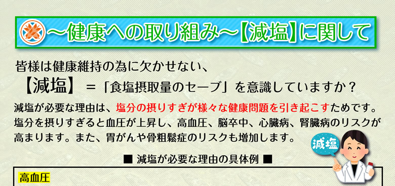～健康への取り組み～【減塩】に関して 皆様は健康維持の為に欠かせない、【減塩】＝「食塩摂取量のセーブ」を意識していますか？減塩が必要な理由は、塩分の摂りすぎが様々な健康問題を引き起こすためです。塩分を摂りすぎると血圧が上昇し、高血圧、脳卒中、心臓病、腎臓病のリスクが高まります。また、胃がんや骨粗鬆症のリスクも増加します。