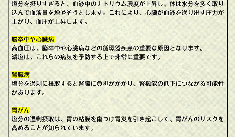 塩分を摂りすぎると、血液中のナトリウム濃度が上昇し、体は水分を多く取り込んで血液量を増やそうとします。これにより、心臓が血液を送り出す圧力が上がり、血圧が上昇します。【脳卒中や心臓病】高血圧は、脳卒中や心臓病などの循環器疾患の重要な原因となります。減塩は、これらの病気を予防する上で非常に重要です。【腎臓病】塩分を過剰に摂取すると、腎臓に負担がかかり、腎機能の低下につながる可能性があります。【胃がん】塩分の過剰摂取は、胃の粘膜を傷つけ、胃炎を引き起こし、胃がんのリスクを高めることが知られています。