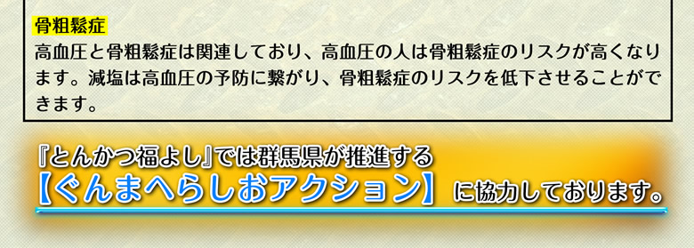 【骨粗鬆症】高血圧と骨粗鬆症は関連しており、高血圧の人は骨粗鬆症のリスクが高くなります。減塩は高血圧の予防に繋がり、骨粗鬆症のリスクを低下させることができます。当店では群馬県が推進する【ぐんまへらしおアクション】に協力しております。