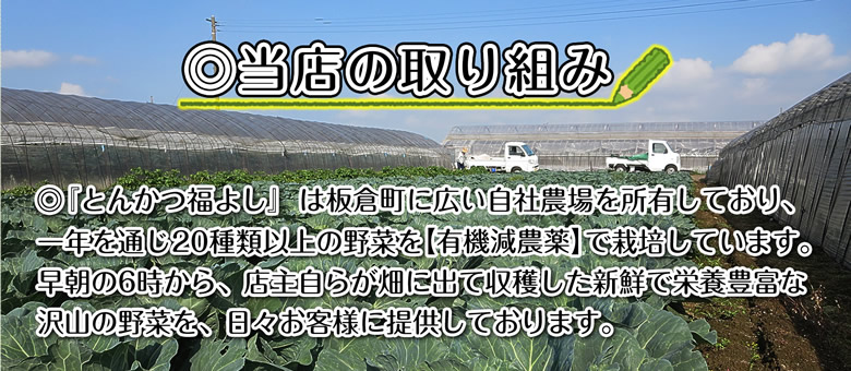 ◎当店の取り組み　◎『とんかつ福よし』は板倉町に広い自社農場を所有しており、一年を通じ20種類以上の野菜を【有機減農薬】で栽培しています。早朝の６時から、店主自らが畑に出て収穫した新鮮で栄養豊富な沢山の野菜を、日々お客様に提供しております。